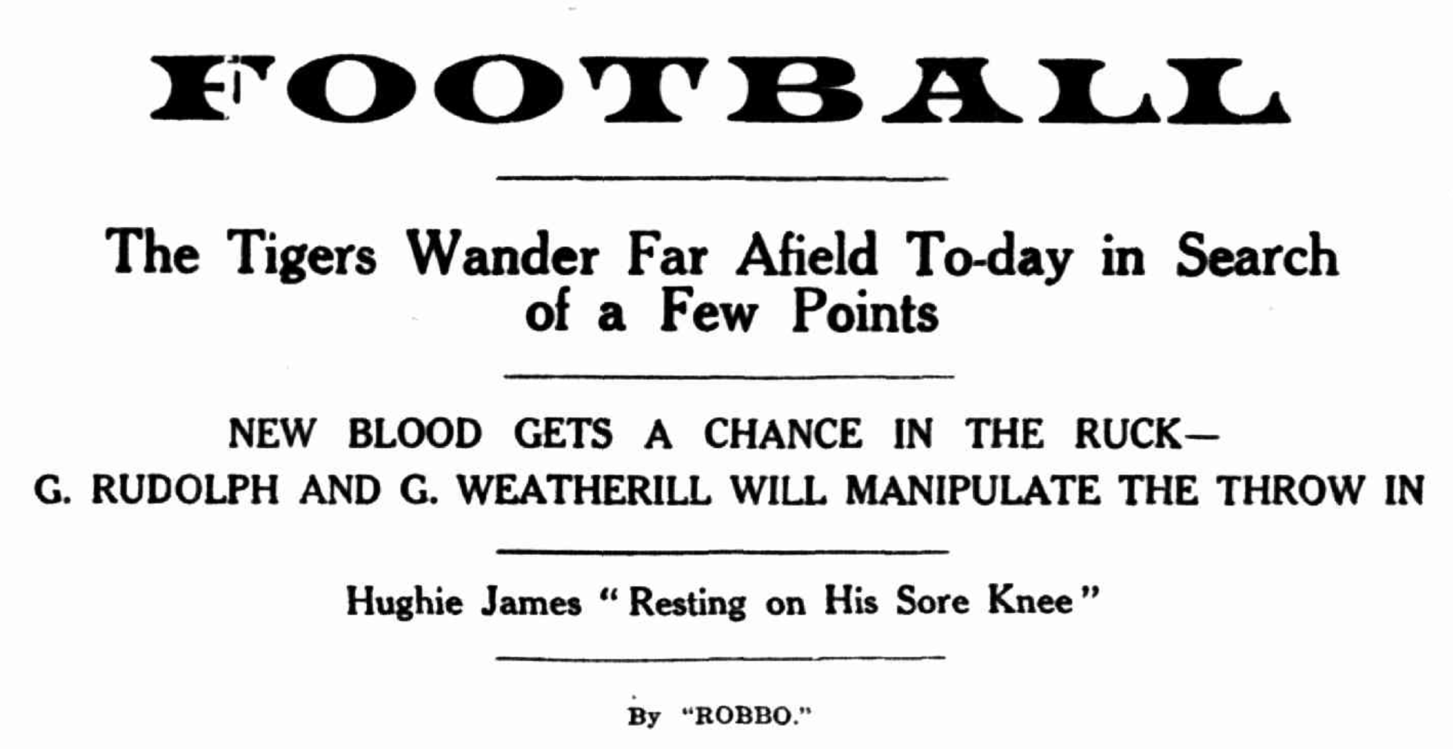 Newspaper clipping that says: Football The Tigers Wander Far Afield To-day in search of a Few Points NEW BLOOD GETS A CHANCE IN THE RUCK— G. RUDOLPH AND G. WEATHERILL WILL MANIPULATE THE THROW IN Hughie James " Resting on His Sore Knee" By "ROBBO.'