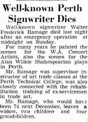 An image of a newspaper article which reads, 'Well-known signwriter Walter Frederick Ramage died last night after an emergency operation at midnight on Sunday. For many years he painted the scenes for the W.A. Concert Artists, also the scenes for the Alan Wilkie Shakespearian plays m Perth. Mr. Ramage was supervisor in structor of art trade classes at the Perth Technical College, was also closely connected with the rehabi litation training of ex-servicemen in trade art. Mr. Ramage, who would hava been 74 next December, leaves a widow, two children- and four grandchildren.' 